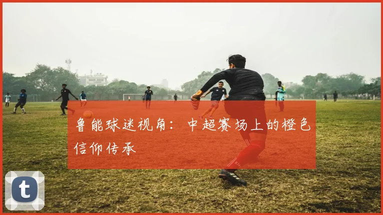 鲁能球迷视角:中超赛场上的橙色信仰传承