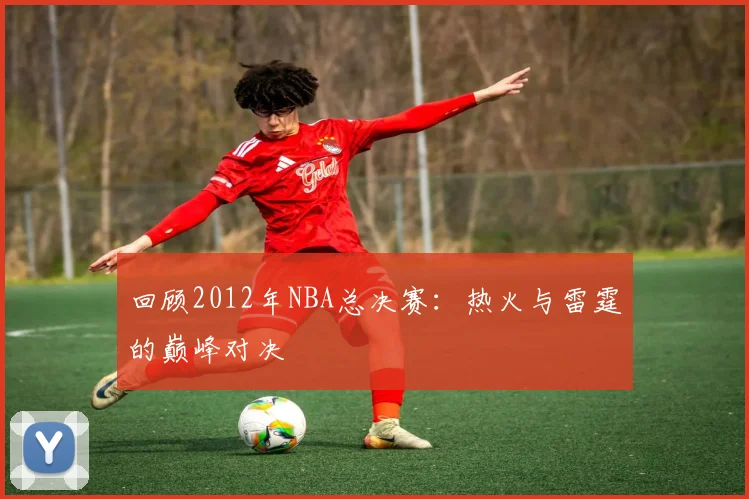 回顾2012年NBA总决赛：热火与雷霆的巅峰对决
