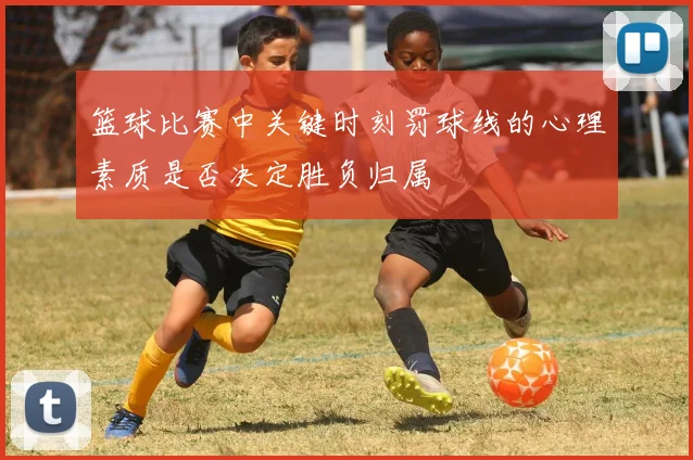 篮球比赛中关键时刻罚球线的心理素质是否决定胜负归属