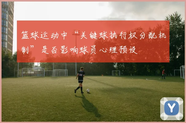 篮球运动中“关键球执行权分配机制”是否影响球员心理预设